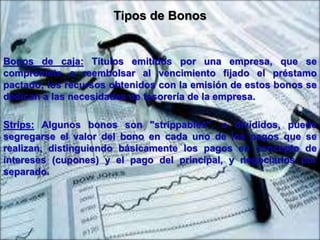 Tipos de Bonos 
Bonos de caja: Títulos emitidos por una empresa, que se 
compromete a reembolsar al vencimiento fijado el préstamo 
pactado; los recursos obtenidos con la emisión de estos bonos se 
dedican a las necesidades de tesorería de la empresa. 
Strips: Algunos bonos son "strippables", o divididos, puede 
segregarse el valor del bono en cada uno de los pagos que se 
realizan, distinguiendo básicamente los pagos en concepto de 
intereses (cupones) y el pago del principal, y negociarlos por 
separado. 
 