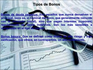 Tipos de Bonos 
Bonos de deuda perpetua: Son aquellos que nunca devuelven el 
principal, (esto es, el nominal del bono, que generalmente coincide 
con la inversión inicial), sino que pagan intereses (cupones) 
regularmente de forma indefinida. Son los más sensibles a 
variaciones en el tipo de interés. 
Bonos basura: Que se definen como títulos de alto riesgo y baja 
calificación, que ofrece, en contrapartida, un alto rendimiento. 
 