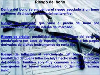 Riesgo del bono 
Dentro del bono se encuentra el riesgo asociado a un bono 
podemos distinguir fundamentalmente entre: 
Riesgo de mercado: que varíe el precio del bono por 
variación en los tipos de interés del mercado. 
Riesgo de crédito: posibilidad de que el emisor del bono no 
pueda/quiera (en caso de repudio) hacer frente a los pagos 
derivados de dichos instrumentos de renta fija. 
Riesgo de inflación: al vencimiento del bono, existe la 
posibilidad de que la inflación haya hecho mella en el retorno 
del bonista. También son muy comunes en los mercados 
emergentes los bonos amortizables, o del inglés sinking 
fund. 
 