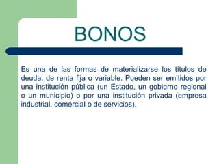 BONOS
Es una de las formas de materializarse los títulos de
deuda, de renta fija o variable. Pueden ser emitidos por
una institución pública (un Estado, un gobierno regional
o un municipio) o por una institución privada (empresa
industrial, comercial o de servicios).
 