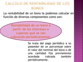 La rentabilidad de un bono la podemos calcular en
función de diversos componentes como son:
Se trata del pago periódico a su
poseedor de un porcentaje sobre
el valor del nominal del bono o de
una cantidad fija previamente
acordada cobrada también
periódicamente.
Rentabilidad de un bono a
partir de los intereses o
cupones que se van
cobrando periódicamente:
 