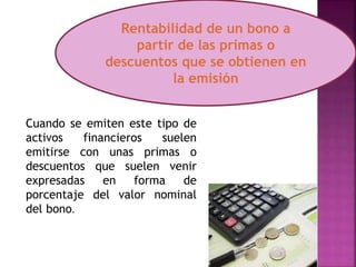 Cuando se emiten este tipo de
activos financieros suelen
emitirse con unas primas o
descuentos que suelen venir
expresadas en forma de
porcentaje del valor nominal
del bono.
Rentabilidad de un bono a
partir de las primas o
descuentos que se obtienen en
la emisión
 