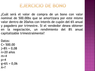 ¿Cuál será el valor de compra de un bono con valor
nominal de 500.00bs que se amortizara por este mismo
valor dentro de 20años con interés de cupón del 6% anual
y pagadero por trimestre. Si el vendedor desea obtener
en la negociación, un rendimiento del 8% anual
capitalizable trimestralmente?
Datos:
C= 500.00
j=8% = 0,08
n=20 años
m=4
p=4
g=6% = 0,06
A=?
 