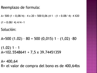 Reemplazo de formula:
A= 500 (1 + 0,08/4) – 4 x 20 + 500 0,06 (4 1 – (1 + 0.08/ 4)– 4 X20
(1 + 0.08/ 4) 4/4—1
Solución:
A=500 (1.02) – 80 + 500 (0,015) 1 – (1,02) –80
(1.02) 1 – 1
A=102.5548641 + 7,5 x 39.74451359
A= 400,64
R= el valor de compra del bono es de 400,64bs
 