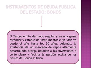 El Tesoro emite de modo regular y en una gama
estándar y estable de instrumentos cuya vida va
desde el año hasta los 30 años. Además, la
existencia de un mercado de repos altamente
desarrollado otorga liquidez a las inversiones a
corto plazo y facilita la gestión activa de los
títulos de Deuda Pública.
 