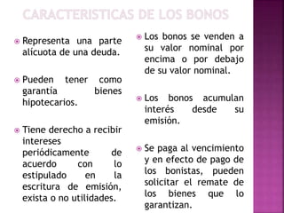  Representa una parte
alícuota de una deuda.
 Pueden tener como
garantía bienes
hipotecarios.
 Tiene derecho a recibir
intereses
periódicamente de
acuerdo con lo
estipulado en la
escritura de emisión,
exista o no utilidades.
 Los bonos se venden a
su valor nominal por
encima o por debajo
de su valor nominal.
 Los bonos acumulan
interés desde su
emisión.
 Se paga al vencimiento
y en efecto de pago de
los bonistas, pueden
solicitar el remate de
los bienes que lo
garantizan.
 