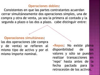 Operaciones dobles:
Consistentes en que las partes contratantes acuerdan
cerrar simultáneamente dos operaciones simples, una de
compra y otra de venta, ya sea la primera al contado y la
segunda a plazo o las dos a plazo. cabe distinguir entre:
Operaciones simultáneas:
las dos operaciones (de compra
y de venta) se refieren al
mismo tipo de activo y por el
mismo importe nominal.
•Repos: No existe plena
disponibilidad de los
valores y sólo se pueden
realizar transacciones en
"repo" hasta antes de la
fecha pactada para la
retrocesión de los activos.
 