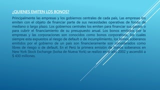 ¿QUIENES EMITEN LOS BONOS?
Principalmente las empresas y los gobiernos centrales de cada país, Las empresas los
emiten con el objeto de financiar parte de sus necesidades operativas de fondo de
mediano o largo plazo. Los gobiernos centrales los emiten para financiar sus gastos o
para cubrir el financiamiento de su presupuesto anual. Los bonos emitidos por la
empresas y las corporaciones son conocidos como bonos corporativos, los cuales
siempre esta expuestos al riesgo de default o de incumplimiento, los bonos soberanos
emitidos por el gobierno de un país son financieramente son considerados como
libres de riesgo o de default. En el Perú la primera emisión de bonos soberanos en
New York Stock Exchange (bolsa de Nueva York) se realizo en el año 2002 y ascendió a
$ 430 millones.
 