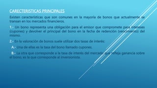 CARECTERISTICAS PRINCIPALES
Existen características que son comunes en la mayoría de bonos que actualmente se
transan en los mercados financieros.
1.- Un bono representa una obligación para el emisor que compromete para intereses
(cupones) y devolver el principal del bono en la fecha de redención (vencimiento) del
mismo.
2.- En la valoración de bonos suele utilizar dos tasas de interés:
A.- Una de ellas es la tasa del bono llamado cupones.
B.- La otra que corresponde a la tasa de interés del mercado que refleja ganancia sobre
el bono, es la que corresponde al inversionista.
 
