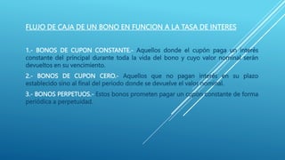 FLUJO DE CAJA DE UN BONO EN FUNCION A LA TASA DE INTERES
1.- BONOS DE CUPON CONSTANTE.- Aquellos donde el cupón paga un interés
constante del principal durante toda la vida del bono y cuyo valor nominal serán
devueltos en su vencimiento.
2.- BONOS DE CUPON CERO.- Aquellos que no pagan interés en su plazo
establecido sino al final del periodo donde se devuelve el valor nominal.
3.- BONOS PERPETUOS.- Estos bonos prometen pagar un cupón constante de forma
periódica a perpetuidad.
 