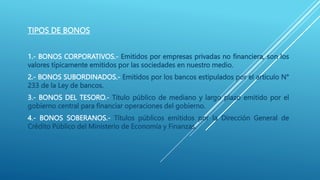 TIPOS DE BONOS
1.- BONOS CORPORATIVOS.- Emitidos por empresas privadas no financiera, son los
valores típicamente emitidos por las sociedades en nuestro medio.
2.- BONOS SUBORDINADOS.- Emitidos por los bancos estipulados por el articulo N°
233 de la Ley de bancos.
3.- BONOS DEL TESORO.- Titulo público de mediano y largo plazo emitido por el
gobierno central para financiar operaciones del gobierno.
4.- BONOS SOBERANOS.- Títulos públicos emitidos por la Dirección General de
Crédito Público del Ministerio de Economía y Finanzas.
 
