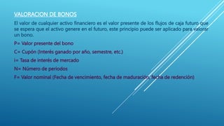 VALORACION DE BONOS
El valor de cualquier activo financiero es el valor presente de los flujos de caja futuro que
se espera que el activo genere en el futuro, este principio puede ser aplicado para valorar
un bono.
P= Valor presente del bono
C= Cupón (Interés ganado por año, semestre, etc.)
i= Tasa de interés de mercado
N= Número de periodos
F= Valor nominal (Fecha de vencimiento, fecha de maduración, fecha de redención)
 