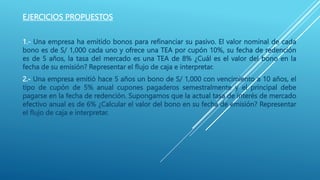 EJERCICIOS PROPUESTOS
1.- Una empresa ha emitido bonos para refinanciar su pasivo. El valor nominal de cada
bono es de S/ 1,000 cada uno y ofrece una TEA por cupón 10%, su fecha de redención
es de 5 años, la tasa del mercado es una TEA de 8% ¿Cuál es el valor del bono en la
fecha de su emisión? Representar el flujo de caja e interpretar.
2.- Una empresa emitió hace 5 años un bono de S/ 1,000 con vencimiento a 10 años, el
tipo de cupón de 5% anual cupones pagaderos semestralmente y el principal debe
pagarse en la fecha de redención. Supongamos que la actual tasa de interés de mercado
efectivo anual es de 6% ¿Calcular el valor del bono en su fecha de emisión? Representar
el flujo de caja e interpretar.
 