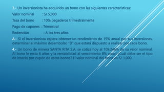3.- Un inversionista ha adquirido un bono con las siguientes características:
Valor nominal : S/ 5,000
Tasa del bono : 10% pagaderos trimestralmente
Pago de cupones : Trimestral
Redención : A los tres años
A.- Si el inversionista espera obtener un rendimiento de 15% anual por sus inversiones,
determinar el máximo desembolso “D” que estará dispuesto a realizar por cada bono.
4.- Un bono de minera SANTA RITA S.A. se cotiza hoy al 109.246% de su valor nominal.
Al bono le resta 6 años y la rentabilidad al vencimiento 8% anual ¿Cuál debe ser el tipo
de interés por cupón de estos bonos? El valor nominal del bono es S/ 1,000.
 