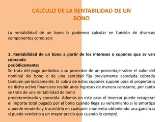 CÁLCULO DE LA RENTABILIDAD DE UN
BONO
La rentabilidad de un bono la podemos calcular en función de diversos
componentes como son:
1. Rentabilidad de un bono a partir de los intereses o cupones que se van
cobrando
periódicamente:
Se trata del pago periódico a su poseedor de un porcentaje sobre el valor del
nominal del bono o de una cantidad fija previamente acordada cobrada
también periódicamente. El cobro de estos cupones supone para el propietario
de dicho activo financiero recibir unos ingresos de manera constante, por tanto
se trata de una rentabilidad de bono
predeterminada y conocida. Además en este caso el inversor puede recuperar
el importe total pagado por el bono cuando llega su vencimiento si lo amortiza
o puede venderlo y trasmitirlo en cualquier momento obteniendo una ganancia
si puede venderlo a un mayor precio que cuando lo compró.
 