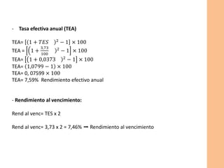 - Tasa efectiva anual (TEA)
TEA= (1 + 𝑇𝐸𝑆 )2
− 1 × 100
TEA = 1 +
3,73
100
)2 − 1 × 100
TEA= 1 + 0,0373 )2 − 1 × 100
TEA= 1,0799 − 1 × 100
TEA= 0, 07599 × 100
TEA= 7,59% Rendimiento efectivo anual
- Rendimiento al vencimiento:
Rend al venc= TES x 2
Rend al venc= 3,73 x 2 = 7,46% ➡️ Rendimiento al vencimiento
 