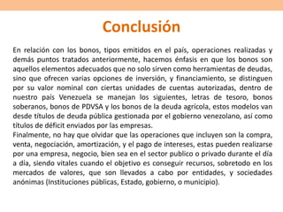 Conclusión
En relación con los bonos, tipos emitidos en el país, operaciones realizadas y
demás puntos tratados anteriormente, hacemos énfasis en que los bonos son
aquellos elementos adecuados que no solo sirven como herramientas de deudas,
sino que ofrecen varias opciones de inversión, y financiamiento, se distinguen
por su valor nominal con ciertas unidades de cuentas autorizadas, dentro de
nuestro país Venezuela se manejan los siguientes, letras de tesoro, bonos
soberanos, bonos de PDVSA y los bonos de la deuda agrícola, estos modelos van
desde títulos de deuda pública gestionada por el gobierno venezolano, así como
títulos de déficit enviados por las empresas.
Finalmente, no hay que olvidar que las operaciones que incluyen son la compra,
venta, negociación, amortización, y el pago de intereses, estas pueden realizarse
por una empresa, negocio, bien sea en el sector publico o privado durante el día
a día, siendo vitales cuando el objetivo es conseguir recursos, sobretodo en los
mercados de valores, que son llevados a cabo por entidades, y sociedades
anónimas (Instituciones públicas, Estado, gobierno, o municipio).
 