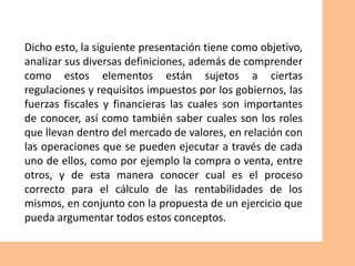 Dicho esto, la siguiente presentación tiene como objetivo,
analizar sus diversas definiciones, además de comprender
como estos elementos están sujetos a ciertas
regulaciones y requisitos impuestos por los gobiernos, las
fuerzas fiscales y financieras las cuales son importantes
de conocer, así como también saber cuales son los roles
que llevan dentro del mercado de valores, en relación con
las operaciones que se pueden ejecutar a través de cada
uno de ellos, como por ejemplo la compra o venta, entre
otros, y de esta manera conocer cual es el proceso
correcto para el cálculo de las rentabilidades de los
mismos, en conjunto con la propuesta de un ejercicio que
pueda argumentar todos estos conceptos.
 