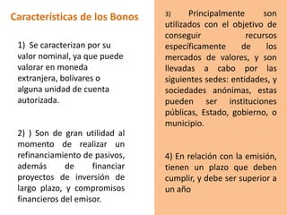Características de los Bonos
1) Se caracterizan por su
valor nominal, ya que puede
valorar en moneda
extranjera, bolívares o
alguna unidad de cuenta
autorizada.
2) ) Son de gran utilidad al
momento de realizar un
refinanciamiento de pasivos,
además de financiar
proyectos de inversión de
largo plazo, y compromisos
financieros del emisor.
3) Principalmente son
utilizados con el objetivo de
conseguir recursos
específicamente de los
mercados de valores, y son
llevadas a cabo por las
siguientes sedes: entidades, y
sociedades anónimas, estas
pueden ser instituciones
públicas, Estado, gobierno, o
municipio.
4) En relación con la emisión,
tienen un plazo que deben
cumplir, y debe ser superior a
un año
 