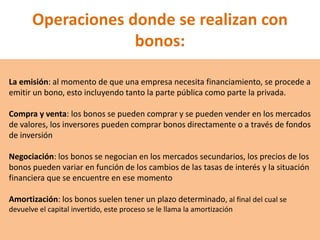 Operaciones donde se realizan con
bonos:
La emisión: al momento de que una empresa necesita financiamiento, se procede a
emitir un bono, esto incluyendo tanto la parte pública como parte la privada.
Compra y venta: los bonos se pueden comprar y se pueden vender en los mercados
de valores, los inversores pueden comprar bonos directamente o a través de fondos
de inversión
Negociación: los bonos se negocian en los mercados secundarios, los precios de los
bonos pueden variar en función de los cambios de las tasas de interés y la situación
financiera que se encuentre en ese momento
Amortización: los bonos suelen tener un plazo determinado, al final del cual se
devuelve el capital invertido, este proceso se le llama la amortización
 