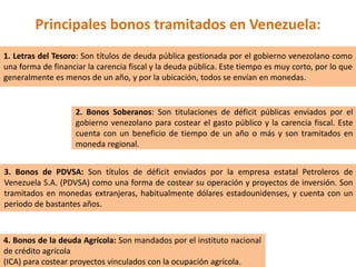 Principales bonos tramitados en Venezuela:
1. Letras del Tesoro: Son títulos de deuda pública gestionada por el gobierno venezolano como
una forma de financiar la carencia fiscal y la deuda pública. Este tiempo es muy corto, por lo que
generalmente es menos de un año, y por la ubicación, todos se envían en monedas.
2. Bonos Soberanos: Son titulaciones de déficit públicas enviados por el
gobierno venezolano para costear el gasto público y la carencia fiscal. Este
cuenta con un beneficio de tiempo de un año o más y son tramitados en
moneda regional.
3. Bonos de PDVSA: Son títulos de déficit enviados por la empresa estatal Petroleros de
Venezuela S.A. (PDVSA) como una forma de costear su operación y proyectos de inversión. Son
tramitados en monedas extranjeras, habitualmente dólares estadounidenses, y cuenta con un
periodo de bastantes años.
4. Bonos de la deuda Agrícola: Son mandados por el instituto nacional
de crédito agrícola
(ICA) para costear proyectos vinculados con la ocupación agrícola.
 