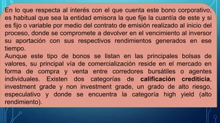 En lo que respecta al interés con el que cuenta este bono corporativo,
es habitual que sea la entidad emisora la que fije la cuantía de este y si
es fijo o variable por medio del contrato de emisión realizado al inicio del
proceso, donde se compromete a devolver en el vencimiento al inversor
su aportación con sus respectivos rendimientos generados en ese
tiempo.
Aunque este tipo de bonos se listan en las principales bolsas de
valores, su principal vía de comercialización reside en el mercado en
forma de compra y venta entre corredores bursátiles o agentes
individuales. Existen dos categorías de calificación crediticia,
investment grade y non investment grade, un grado de alto riesgo,
especulativo y donde se encuentra la categoría high yield (alto
rendimiento).
 