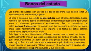Bonos del estado
Los bonos del Estado son un tipo de deuda soberana que suelen tener un
vencimiento de medio o largo plazo.
El país o gobierno que emite deuda pública con el bono del Estado busca
hacerse con fondos desde los mercados comprometiéndose a su devolución
junto a intereses previamente establecidos. Por la naturaleza de
estos activos financieros, es común que los intereses a cobrar de forma
anual sean normalmente fijos y su importe y la fecha de cobro estarán
previamente especificados al inicio.
Este tipo de activos financieros públicos cuentan con un nivel de riesgo
sustancialmente menor que otros procedentes del ámbito privado, por lo
que simultáneamente un bono del Estado posee niveles de rentabilidad
más bajos. Por otro lado, esta herramienta es el principal instrumento con
el que cuenta un país para obtener renta en el medio plazo a cambio de
los correspondientes cupones anuales y sus intereses.
 
