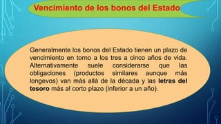 Vencimiento de los bonos del Estado
Generalmente los bonos del Estado tienen un plazo de
vencimiento en torno a los tres a cinco años de vida.
Alternativamente suele considerarse que las
obligaciones (productos similares aunque más
longevos) van más allá de la década y las letras del
tesoro más al corto plazo (inferior a un año).
 