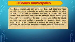 Bonos municipales
Los bonos municipales son un tipo de bono sub soberano. Toda
emisión de deuda colocada por gobiernos por debajo del nivel
federal, pueden ser provinciales (estados) o municipales. Las
ramas más pequeñas del Gobierno también emiten deuda para
financiar sus programas de gasto anual. Los títulos de deuda
emitidos por una entidad o agencia del gobierno local, como
estados, ciudades, condados e incluso escuelas y aeropuertos
públicos, se denominan bonos municipales o bonos provinciales.
 