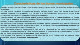 Características de los bonos municipales
•Ofrecen un mayor retorno que los bonos soberanos del gobierno central. Sin embargo, también son más
arriesgados.
•Lo ideal es que los bonos municipales se emitan a mediano y largo plazo. Esto, debido a que buscan
solventar proyectos con un extenso ciclo de vida. Si el periodo del bono es muy corto, quizás acabe
incluso antes de que la obra financiada pueda generar ingresos.
•Las condiciones del préstamo (tipo de interés y plazos) dependen de la calidad crediticia del deudor.
Es decir, de la solvencia de la autoridad local que realizará la emisión. Además, se debe tomar en cuenta
cuál será el destino del financiamiento recibido.
•Es importante que el gobierno central defina las funciones, fuentes de ingresos y un adecuado sistema de
rendición de cuentas para las autoridades locales. De esa forma, mejora la calificación crediticia del
emisor (o potencial deudor) del bono municipal.
•Son instrumentos sujetos a riesgo político. Esto es, a la continuidad en las decisiones del gobierno.
Igualmente, influye el riesgo fiscal. Dicho en otras palabras, la probabilidad de que la autoridad incumpla
con sus metas de recaudación de impuestos, gasto e inversión.
•Los ingresos que reciben los poseedores de este tipo de bono pueden estar en algunos casos
exonerados del pago de impuesto de sociedades.
 
