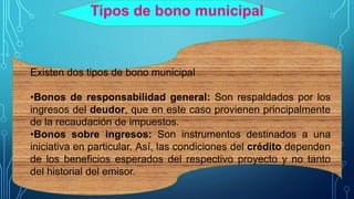 Tipos de bono municipal
Existen dos tipos de bono municipal
•Bonos de responsabilidad general: Son respaldados por los
ingresos del deudor, que en este caso provienen principalmente
de la recaudación de impuestos.
•Bonos sobre ingresos: Son instrumentos destinados a una
iniciativa en particular. Así, las condiciones del crédito dependen
de los beneficios esperados del respectivo proyecto y no tanto
del historial del emisor.
 