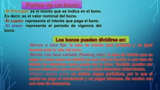 •Bonos a tasa fija: la tasa de interés está prefijada y es igual
durante toda la vida del bono.
•Bonos con tasa variable (floating rate): la tasa de interés que se
paga en cada cupón es distinta ya que está en función a una tasa de
interés de referencia como puede ser la Libor. También pueden ser
bonos indexados con relación a un activo financiero determinado.
•Bonos cupón cero: no existen pagos periódicos, por lo que el
capital se paga al vencimiento y no pagan intereses. Se venden con
una tasa de descuento.
 