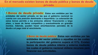 1.Bonos de deuda privada: Estos son emitidos por las
entidades del sector privado, en las que el gobierno nacional no
cuenta con una posición dominante o mayoritaria. La colocación de
estos bonos permite a los emisores obtener financiación a largo
plazo, a tasas de iteres competitiva y eventualmente en grandes
montos. Además, pueden hacer amortizaciones parciales de la
deuda o el pago total al vencimiento.
2.Bono de deuda pública: Estos son emitidos por las
entidades del sector público o aquellas en las cuales
la participación del gobierno supera el 51%. Existen
bonos de deuda pública interna y externa mediante
los cuales el gobierno nacional obtiene recursos para
financiar sus actividades.
En el mercado existen bonos de deuda pública y bonos de deuda
privada.
 