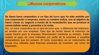 Se llama bono corporativo a un tipo de bono que ha sido emitido por
una corporación o empresa, como su nombre indica, con el objetivo de
hacer crecer su negocio a través de la recaudación que se produce al
comercializar estos y ponerlos a la venta.
Así, un bono corporativo es un tipo de bono que, a diferencia del soberano,
es emitido por una empresa. Este tipo de bonos tienen la intención de
captar fondos para la empresa (financiación) mediante su emisión. Están
sujetos al pago de unos intereses por parte de la empresa a aquellos
compradores que los poseen. El bono corporativo es un instrumento de
deuda muy utilizado para financiar proyectos de inversión, así como de
expansión.
Bonos corporativos
 