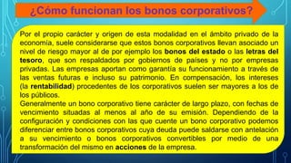 ¿Cómo funcionan los bonos corporativos?
Por el propio carácter y origen de esta modalidad en el ámbito privado de la
economía, suele considerarse que estos bonos corporativos llevan asociado un
nivel de riesgo mayor al de por ejemplo los bonos del estado o las letras del
tesoro, que son respaldados por gobiernos de países y no por empresas
privadas. Las empresas aportan como garantía su funcionamiento a través de
las ventas futuras e incluso su patrimonio. En compensación, los intereses
(la rentabilidad) procedentes de los corporativos suelen ser mayores a los de
los públicos.
Generalmente un bono corporativo tiene carácter de largo plazo, con fechas de
vencimiento situadas al menos al año de su emisión. Dependiendo de la
configuración y condiciones con las que cuente un bono corporativo podemos
diferenciar entre bonos corporativos cuya deuda puede saldarse con antelación
a su vencimiento o bonos corporativos convertibles por medio de una
transformación del mismo en acciones de la empresa.
 