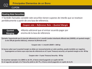 02

Principales Elementos de un Bono

CUPON

Floating-Rate Securities
• También llamados variable-rate securities tienen cupones de interés que se resetean
periódicamente a partir de una tasa de referencia.
Coupon rate = Reference Rate + Quoted Margin
Quoted
Marging

•Monto adicional que el emisor acuerda pagar por
encima de la tasa de referencia

Ejemplo: Suponiendo que la tasa de referencia es la 1-month London Interbank offered rate (LIBOR) y el quoted margin
es de 100 pb (puntos básicos), entonces la fórmula será:
Coupon rate = 1-month LIBOR + 100 bp
Es bueno saber que la quoted margin no debe ser necesariamente un valor positivo, puede también ser negativo.
Supongamos un bono cuyo cuya tasa de referencia es el 5-year Treasury security y el quoted margin es de -90 bp
Coupon rate = 5-year Treasury Security - 90 bp
En el primer ejemplo si la LIBRO es de 5%, el bono estará pagando un cupón del 6%
En el segundo ejemplo si la T.Security yield es del 7%, el bono estará pagando un cupón de 6,1%

 