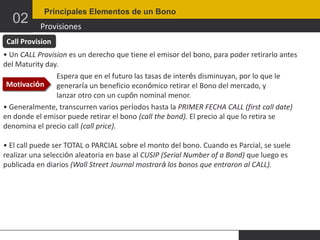 02

Principales Elementos de un Bono

Provisiones

Call Provision
• Un CALL Provision es un derecho que tiene el emisor del bono, para poder retirarlo antes
del Maturity day.
Espera que en el futuro las tasas de interés disminuyan, por lo que le
Motivación
generaría un beneficio económico retirar el Bono del mercado, y
lanzar otro con un cupón nominal menor.
• Generalmente, transcurren varios períodos hasta la PRIMER FECHA CALL (first call date)
en donde el emisor puede retirar el bono (call the bond). El precio al que lo retira se
denomina el precio call (call price).
• El call puede ser TOTAL o PARCIAL sobre el monto del bono. Cuando es Parcial, se suele
realizar una selección aleatoria en base al CUSIP (Serial Number of a Bond) que luego es
publicada en diarios (Wall Street Journal mostrará los bonos que entraron al CALL).

 