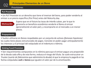 02

Principales Elementos de un Bono

Provisiones

Put Provision
• Un PUT Provision es un derecho que tiene el inversor del bono, para poder venderlo al
emisor a un precio específico (Put Price) antes del Maturity day.
Espera que en el futuro las tasas de interés suban, por lo que le
Motivación
generaría un beneficio económico venderle el Bono al emisor
(generalmente al valor par), y recomprarlo en el mercado a un menor
precio.
Prepayments
• Suelen utilizarse en Bonos respaldados por un conjunto de activos (famosas hipotecas)
las cuales tiene plazos estructurados de pagos. Consiste en poder pagar anticipadamente
los intereses y el principal del estipulado en el indenture o nómina.
Sinking Fund Provision
• Son requerimientos compuestos en la nómina para que el emisor pague una proporción
de la deuda cada año y de esta forma, reduzca el riesgo del título. Se suele estrucutrar un
Trustee (suerte de fideicomiso que administra la deuda) al que la empresa le pagará en las
fechas estipuladas cash o bonos que igualen el valor par de la amortización.

 