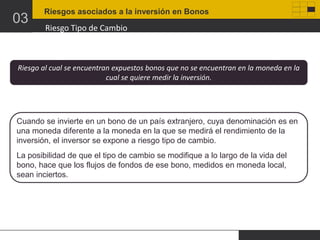 03

Riesgos asociados a la inversión en Bonos

Riesgo Tipo de Cambio

Riesgo al cual se encuentran expuestos bonos que no se encuentran en la moneda en la
cual se quiere medir la inversión.

Cuando se invierte en un bono de un país extranjero, cuya denominación es en
una moneda diferente a la moneda en la que se medirá el rendimiento de la
inversión, el inversor se expone a riesgo tipo de cambio.
La posibilidad de que el tipo de cambio se modifique a lo largo de la vida del
bono, hace que los flujos de fondos de ese bono, medidos en moneda local,
sean inciertos.

 