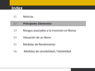 Index
01

Noticias

02

Principales Elementos

03

Riesgos asociados a la inversión en Bonos

04

Valuación de un Bono

05

Medidas de Rendimiento

06

Medidas de sensibilidad / Volatilidad

 