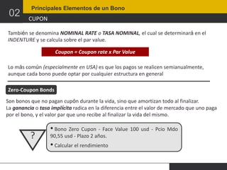 02

Principales Elementos de un Bono

CUPON

También se denomina NOMINAL RATE o TASA NOMINAL, el cual se determinará en el
INDENTURE y se calcula sobre el par value.
Coupon = Coupon rate x Par Value
Lo más común (especialmente en USA) es que los pagos se realicen semianualmente,
aunque cada bono puede optar por cualquier estructura en general
Zero-Coupon Bonds
Son bonos que no pagan cupón durante la vida, sino que amortizan todo al finalizar.
La ganancia o tasa implícita radica en la diferencia entre el valor de mercado que uno paga
por el bono, y el valor par que uno recibe al finalizar la vida del mismo.

?

• Bono Zero Cupon - Face Value 100 usd - Pcio Mdo
90,55 usd - Plazo 2 años.

• Calcular el rendimiento

 