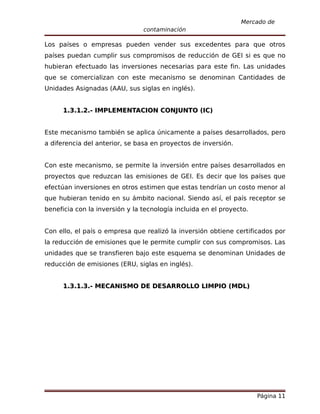 Mercado de
                                contaminación

Los países o empresas pueden vender sus excedentes para que otros
países puedan cumplir sus compromisos de reducción de GEI si es que no
hubieran efectuado las inversiones necesarias para este fin. Las unidades
que se comercializan con este mecanismo se denominan Cantidades de
Unidades Asignadas (AAU, sus siglas en inglés).


      1.3.1.2.- IMPLEMENTACION CONJUNTO (IC)


Este mecanismo también se aplica únicamente a países desarrollados, pero
a diferencia del anterior, se basa en proyectos de inversión.


Con este mecanismo, se permite la inversión entre países desarrollados en
proyectos que reduzcan las emisiones de GEI. Es decir que los países que
efectúan inversiones en otros estimen que estas tendrían un costo menor al
que hubieran tenido en su ámbito nacional. Siendo así, el país receptor se
beneficia con la inversión y la tecnología incluida en el proyecto.


Con ello, el país o empresa que realizó la inversión obtiene certificados por
la reducción de emisiones que le permite cumplir con sus compromisos. Las
unidades que se transfieren bajo este esquema se denominan Unidades de
reducción de emisiones (ERU, siglas en inglés).


      1.3.1.3.- MECANISMO DE DESARROLLO LIMPIO (MDL)




                                                                      Página 11
 