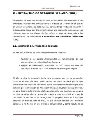 Mercado de
                               contaminación

II.- MECANISMO DE DESARROLLO LIMPO (MDL).

El objetivo de este mecanismo es que en los países desarrollados o sus
empresas se acredite la reducción de GEI a través de la inversión en países
en vías de desarrollo. De esta manera, estos últimos reciben la inversión y
la tecnología limpia que les permite lograr una economía sustentable. Las
unidades que se transfieren de los países en vías de desarrollo a los
desarrollados se denominan Certificados de Emisiones Reducidas
(CER).


2.1.- OBJETIVOS DEL PROTOCOLO DE KIOTO.


EL MDL del protocolo de Kioto persigue un doble objetivo:


      Facilitar a los países desarrollados el cumplimiento de sus
         compromisos de reducción de emisiones y,
      Apoyar el crecimiento sostenible en los países en vías de
         desarrollo a través de la transferencia de tecnologías limpias.




El MDL resulta de especial interés para los países en vías de desarrollo,
como es el caso del Perú, pues habilita un canal de participación que
representa una oportunidad no solo por la transferencia de tecnología, sino
también por la obtención de financiamiento para inversiones en proyectos.
Un país desarrollado financia total o parcialmente una inversión en un país
en vías de desarrollo a cambio de quedarse con los certificados por la
reducción de los GEI. A fin de registrar un proyecto como MDL hay que
efectuar un trámite ante la ONU, lo que implica realizar una inversión
adicional a la hecha en un proyecto convencional y como resultado se




                                                                    Página 13
 