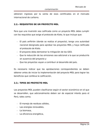 Mercado de
                                   contaminación

obtienen ingresos por la venta de esos certificados en el mercado
internacional de carbono.


2.2.- REQUISITOS DE UN PROYECTO MDL


Para que una inversión sea calificada como un proyecto MDL debe cumplir
con los requisitos que exige el protocolo de Kioto, lo que incluye que:


   -   El país anfitrión (donde se realiza el proyecto), tenga una autoridad
       nacional designada para aprobar los proyectos MDL y haya ratificado
       el protocolo de Kioto.
   -   El proyecto deba demostrar la mitigación de los GEO.
   -   Que la reducción de las emisiones sea adicional a la que se produciría
       en ausencia del proyecto y
   -   Que los proyectos vayan a contribuir al desarrollo del país.


Es necesario indicar que las aprobaciones correspondientes se deben
obtener antes de iniciar la implementación del proyecto MDL para lograr los
beneficios que conlleva la calificación.


2.3.- TIPOS DE PROYECTO MDL


Los proyectos MDL pueden clasificarse según el sector económico en el que
se desarrollen, que adicionalmente deben ser de especial interés para el
Perú, tales como;


   -   El manejo de residuos sólidos,
   -   Las energías renovables,
   -   La biomasa,
   -   La eficiencia energética,




                                                                      Página 14
 