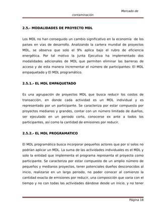 Mercado de
                               contaminación



2.5.- MODALIDADES DE PROYECTO MDL


Los MDL no han conseguido un cambio significativo en la economía de los
países en vías de desarrollo. Analizando la cartera mundial de proyectos
MDL, se observa que solo el 9% aplica bajo el rubro de eficiencia
energética. Por tal motivo la Junta Ejecutiva ha implementado dos
modalidades adicionales de MDL que permiten eliminar las barreras de
acceso y de esta manera incrementar el número de participantes: El MDL
empaquetado y El MDL programático.


2.5.1.- EL MDL EMPAQUETADO


Es una agrupación de proyectos MDL que busca reducir los costos de
transacción, en donde cada actividad es un MDL individual y es
representado por un participante. Se caracteriza por estar compuesto por
proyectos medianos y grandes, contar con un número limitado de dueños,
ser ejecutado en un periodo corto, conocerse ex ante a todos los
participantes, así como la cantidad de emisiones por reducir.


2.5.2.- EL MDL PROGRAMATICO


El MDL programático busca incorporar pequeños actores que por sí solos no
podrían aplicar un MDL. La suma de las actividades individuales es el MDL y
solo la entidad que implementa el programa representa el proyecto como
participante. Se caracteriza por estar compuesto de un amplio número de
pequeños y medianos proyectos, tener potenciales dueños desconocidos al
inicio, realizarse en un largo periodo, no poder conocer al comienzo la
cantidad exacta de emisiones por reducir, una composición que varia con el
tiempo y no con todas las actividades dándose desde un inicio, y no tener




                                                                    Página 18
 