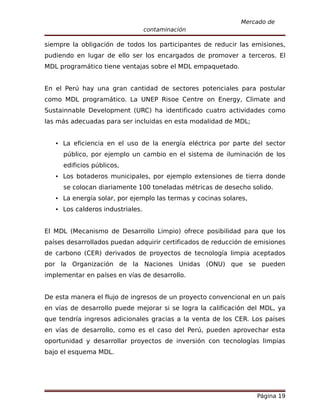 Mercado de
                                 contaminación

siempre la obligación de todos los participantes de reducir las emisiones,
pudiendo en lugar de ello ser los encargados de promover a terceros. El
MDL programático tiene ventajas sobre el MDL empaquetado.


En el Perú hay una gran cantidad de sectores potenciales para postular
como MDL programático. La UNEP Risoe Centre on Energy, Climate and
Sustainnable Development (URC) ha identificado cuatro actividades como
las más adecuadas para ser incluidas en esta modalidad de MDL;


   La eficiencia en el uso de la energía eléctrica por parte del sector
     público, por ejemplo un cambio en el sistema de iluminación de los
     edificios públicos,
   Los botaderos municipales, por ejemplo extensiones de tierra donde
     se colocan diariamente 100 toneladas métricas de desecho solido.
   La energía solar, por ejemplo las termas y cocinas solares,
   Los calderos industriales.


El MDL (Mecanismo de Desarrollo Limpio) ofrece posibilidad para que los
países desarrollados puedan adquirir certificados de reducción de emisiones
de carbono (CER) derivados de proyectos de tecnología limpia aceptados
por la Organización de la Naciones Unidas (ONU) que se pueden
implementar en países en vías de desarrollo.


De esta manera el flujo de ingresos de un proyecto convencional en un país
en vías de desarrollo puede mejorar si se logra la calificación del MDL, ya
que tendría ingresos adicionales gracias a la venta de los CER. Los países
en vías de desarrollo, como es el caso del Perú, pueden aprovechar esta
oportunidad y desarrollar proyectos de inversión con tecnologías limpias
bajo el esquema MDL.




                                                                  Página 19
 