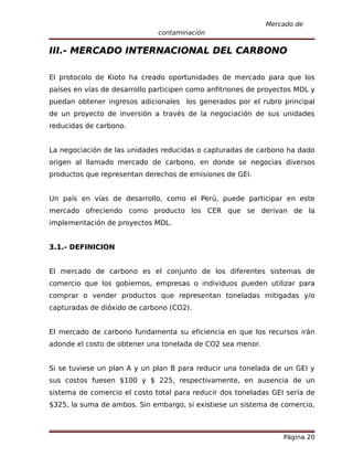 Mercado de
                              contaminación

III.- MERCADO INTERNACIONAL DEL CARBONO

El protocolo de Kioto ha creado oportunidades de mercado para que los
países en vías de desarrollo participen como anfitriones de proyectos MDL y
puedan obtener ingresos adicionales los generados por el rubro principal
de un proyecto de inversión a través de la negociación de sus unidades
reducidas de carbono.


La negociación de las unidades reducidas o capturadas de carbono ha dado
origen al llamado mercado de carbono, en donde se negocias diversos
productos que representan derechos de emisiones de GEI.


Un país en vías de desarrollo, como el Perú, puede participar en este
mercado ofreciendo como producto los CER que se derivan de la
implementación de proyectos MDL.


3.1.- DEFINICION


El mercado de carbono es el conjunto de los diferentes sistemas de
comercio que los gobiernos, empresas o individuos pueden utilizar para
comprar o vender productos que representan toneladas mitigadas y/o
capturadas de dióxido de carbono (CO2).


El mercado de carbono fundamenta su eficiencia en que los recursos irán
adonde el costo de obtener una tonelada de CO2 sea menor.


Si se tuviese un plan A y un plan B para reducir una tonelada de un GEI y
sus costos fuesen $100 y $ 225, respectivamente, en ausencia de un
sistema de comercio el costo total para reducir dos toneladas GEI sería de
$325, la suma de ambos. Sin embargo, si existiese un sistema de comercio,



                                                                  Página 20
 