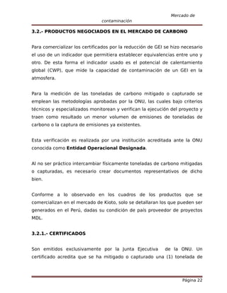 Mercado de
                               contaminación

3.2.- PRODUCTOS NEGOCIADOS EN EL MERCADO DE CARBONO


Para comercializar los certificados por la reducción de GEI se hizo necesario
el uso de un indicador que permitiera establecer equivalencias entre uno y
otro. De esta forma el indicador usado es el potencial de calentamiento
global (CWP), que mide la capacidad de contaminación de un GEI en la
atmosfera.


Para la medición de las toneladas de carbono mitigado o capturado se
emplean las metodologías aprobadas por la ONU, las cuales bajo criterios
técnicos y especializados monitorean y verifican la ejecución del proyecto y
traen como resultado un menor volumen de emisiones de toneladas de
carbono o la captura de emisiones ya existentes.


Esta verificación es realizada por una institución acreditada ante la ONU
conocida como Entidad Operacional Designada.


Al no ser práctico intercambiar físicamente toneladas de carbono mitigadas
o capturadas, es necesario crear documentos representativos de dicho
bien.


Conforme a lo observado en los cuadros de los productos que se
comercializan en el mercado de Kioto, solo se detallaran los que pueden ser
generados en el Perú, dadas su condición de país proveedor de proyectos
MDL.


3.2.1.- CERTIFICADOS


Son emitidos exclusivamente por la Junta Ejecutiva          de la ONU. Un
certificado acredita que se ha mitigado o capturado una (1) tonelada de




                                                                   Página 22
 