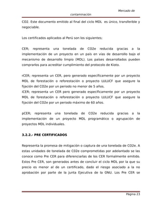 Mercado de
                                contaminación

CO2. Este documento emitido al final del ciclo MDL es único, transferible y
negociable.


Los certificados aplicados al Perú son los siguientes;


CER;    representa    una   tonelada   de   CO2e    reducida   gracias   a   la
implementación de un proyecto en un país en vías de desarrollo bajo el
mecanismo de desarrollo limpio (MDL). Los países desarrollados pueden
comprarlos para acreditar cumplimiento del protocolo de Kioto.


rCER; representa un CER, pero generado específicamente por un proyecto
MDL de forestación o reforestación o proyecto LULUCF que asegure la
fijación del CO2e por un periodo no menor de 5 años.
iCER; representa un CER pero generado específicamente por un proyecto
MDL de forestación o reforestación o proyecto LULUCF que asegure la
fijación del CO2e por un periodo máximo de 60 años.


pCER;    representa   una   tonelada   de   CO2e    reducida   gracias   a   la
implementación de un proyecto MDL programático o agrupación de
proyectos MDL individuales.


3.2.2.- PRE CERTIFICADOS


Representa la promesa de mitigación o captura de una tonelada de CO2e. A
estas unidades de tonelada de C02e comprometidas por adelantado se las
conoce como Pre CER para diferenciarlas de los CER formalmente emitido.
Estos Pre CER, son generados antes de concluir el ciclo MDL por la que su
precio es menor al de un certificado, dado el riesgo asociado a la no
aprobación por parte de la Junta Ejecutiva de la ONU. Los Pre CER se




                                                                    Página 23
 