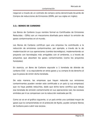 Mercado de
                               contaminación

negocian a través de un contrato de compra venta denominado Acuerdo de
Compra de reducciones de Emisiones (ERPA, por sus siglas en ingles).




3.3.- BONOS DE CARBONO


Los Bonos de Carbono (cuyo nombre formal es Certificados de Emisiones
Reducidas - CERs) son un mecanismo diseñado para reducir la emisión de
gases contaminantes en el mundo.


Los Bonos de Carbono certifican que una empresa ha contribuido a la
reducción de emisiones contaminantes, por ejemplo, a través de la de
modernización en sus operaciones (cambio tecnológico), implementando un
proyecto con tecnologías más amigables con el ambiente, o a través de
proyectos que absorben los gases contaminantes (como los proyectos
forestales)


En esencia, un Bono de Carbono equivale a 1 tonelada de dióxido de
carbono CO2 - o su equivalente en otros gases y su compra le da derecho al
que lo posea de emitir dicha tonelada.


De esta manera, las empresas que hayan reducido sus emisiones
contaminantes pueden vender este certificado a un país (y sus empresas)
que no haya podido reducirlas, dado que dicho bono certifica que redujo
esa tonelada de emisión contaminante en sus operaciones (así, los excesos
emitidos por A se compensan con la reducción realizada por B).


Como se ve en el gráfico siguiente, si un país emite una cantidad mayor de
gases que la comprometida en el protocolo de Kyoto, puede comprar Bonos
de Carbono para cubrir ese exceso.




                                                                 Página 24
 